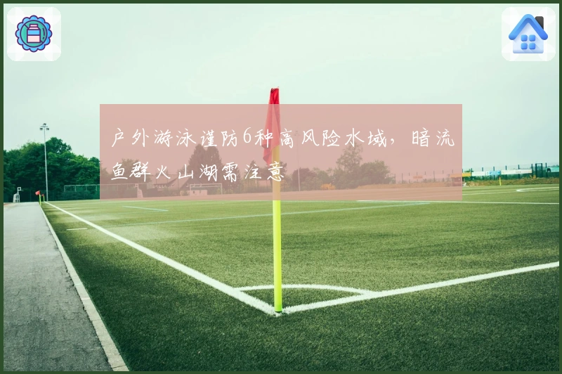 户外游泳谨防6种高风险水域，暗流鱼群火山湖需注意