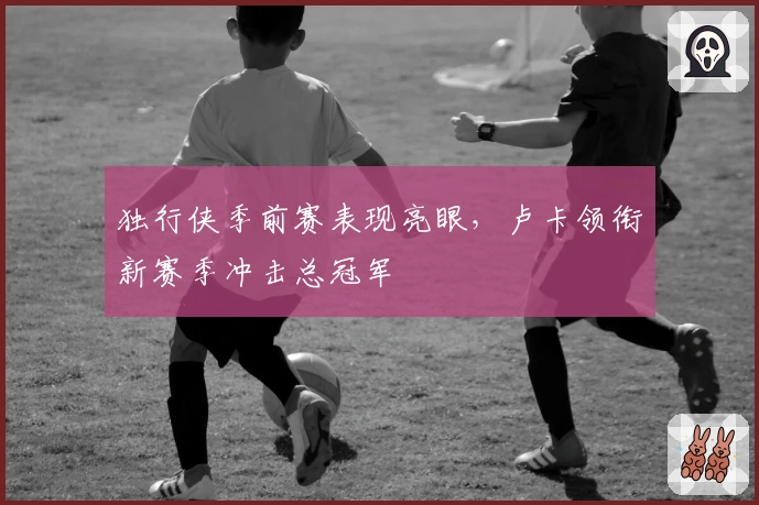 独行侠季前赛表现亮眼，卢卡领衔新赛季冲击总冠军