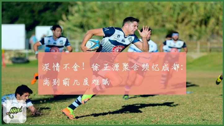 深情不舍！徐正源聚会频忆成都：离别前几度难眠