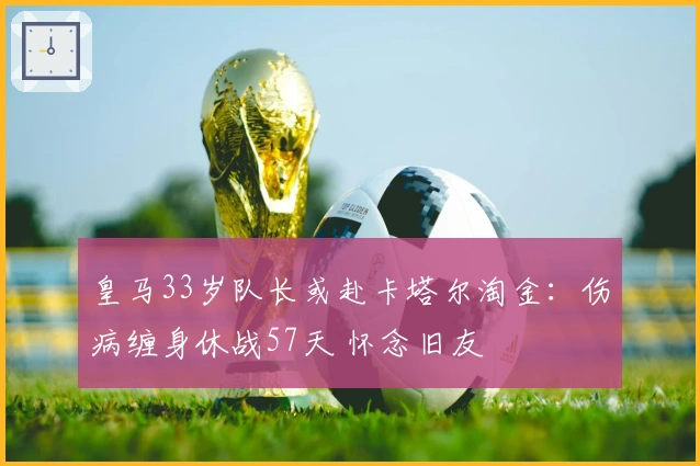 皇马33岁队长或赴卡塔尔淘金：伤病缠身休战57天 怀念旧友