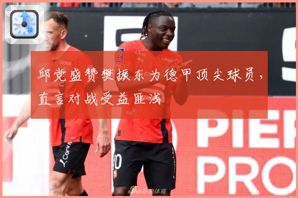 邱党盛赞樊振东为德甲顶尖球员，直言对战受益匪浅
