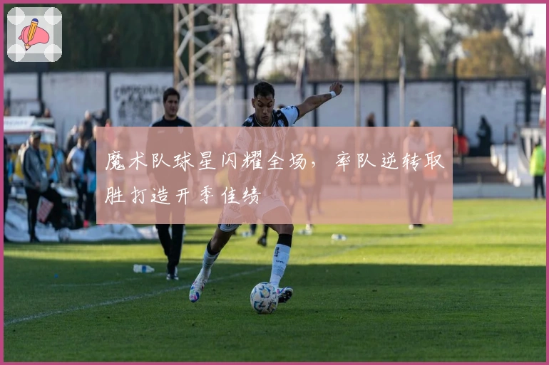 魔术队球星闪耀全场，率队逆转取胜打造开季佳绩