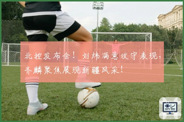 北控发布会！刘炜满意攻守表现，齐麟聚焦展现新疆风采！