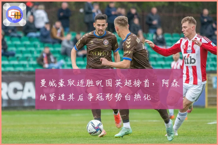 曼城豪取连胜巩固英超榜首，阿森纳紧追其后争冠形势白热化