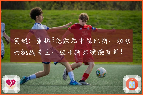 英超：豪掷5亿欧元中场比拼，切尔西挑战苦主，纽卡斯尔硬撼蓝军！