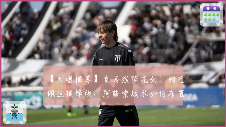 【火爆揭幕】皇马残阵亮剑！姆巴佩坐镇锋线，阿隆索战术如何布置？