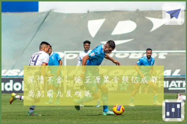 深情不舍！徐正源聚会频忆成都：离别前几度难眠