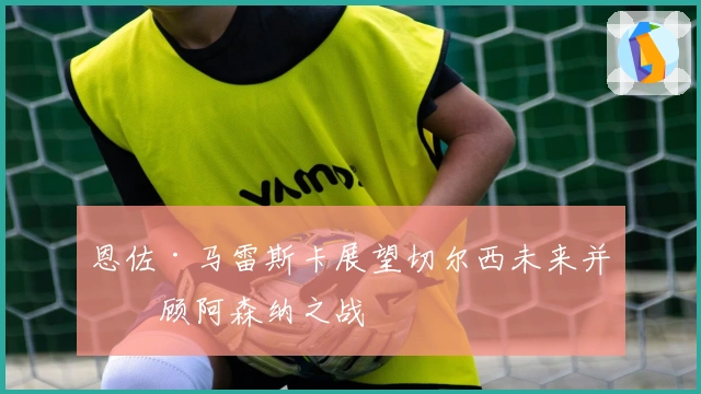 恩佐·马雷斯卡展望切尔西未来并回顾阿森纳之战