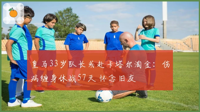 皇马33岁队长或赴卡塔尔淘金：伤病缠身休战57天 怀念旧友