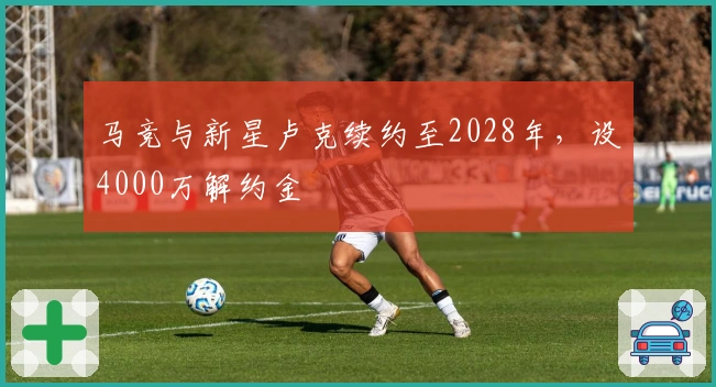 马竞与新星卢克续约至2028年，设4000万解约金