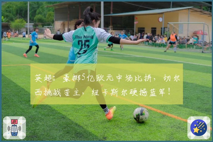 英超：豪掷5亿欧元中场比拼，切尔西挑战苦主，纽卡斯尔硬撼蓝军！