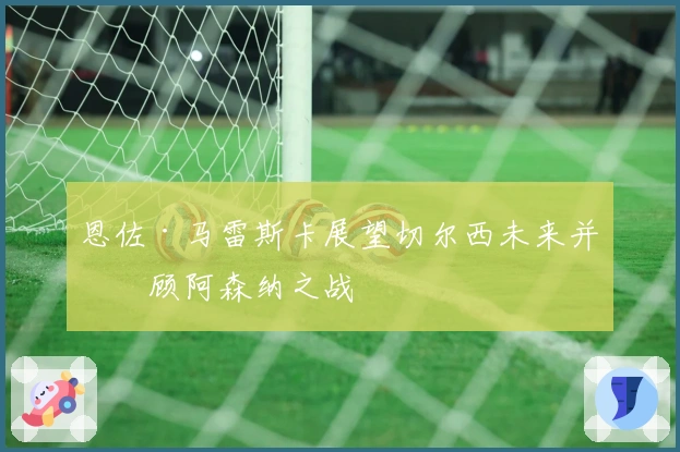 恩佐·马雷斯卡展望切尔西未来并回顾阿森纳之战